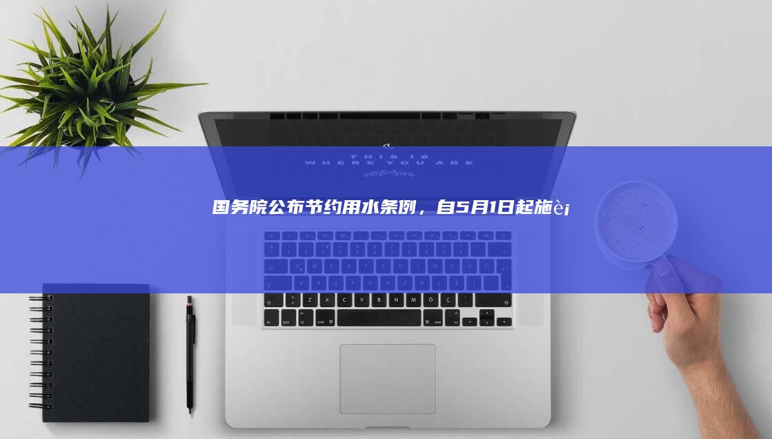 国务院公布《节约用水条例》，自 5 月 1 日起施行，将带来哪些影响？